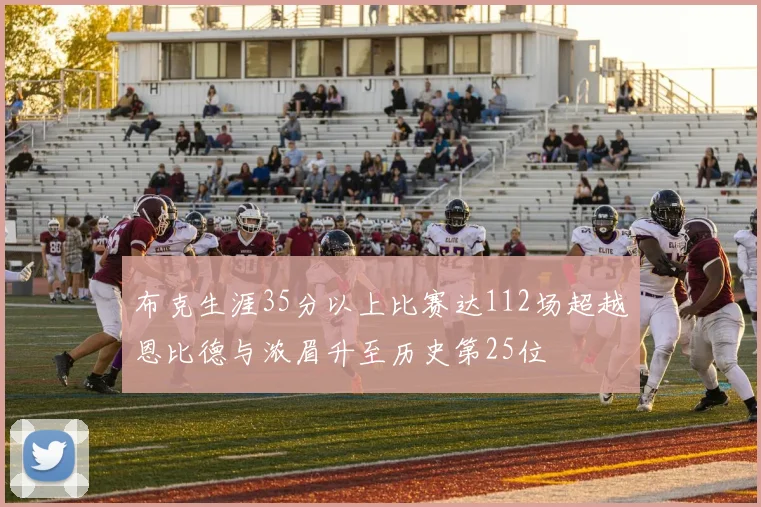 布克生涯35分以上比赛达112场超越恩比德与浓眉升至历史第25位