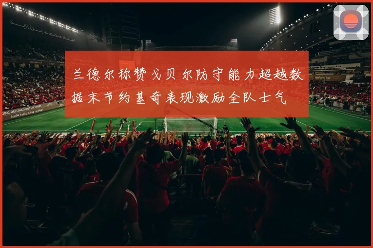 兰德尔称赞戈贝尔防守能力超越数据末节约基奇表现激励全队士气