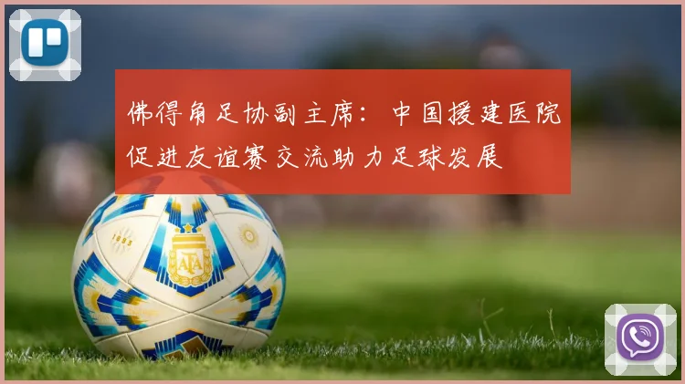 佛得角足协副主席：中国援建医院促进友谊赛交流助力足球发展