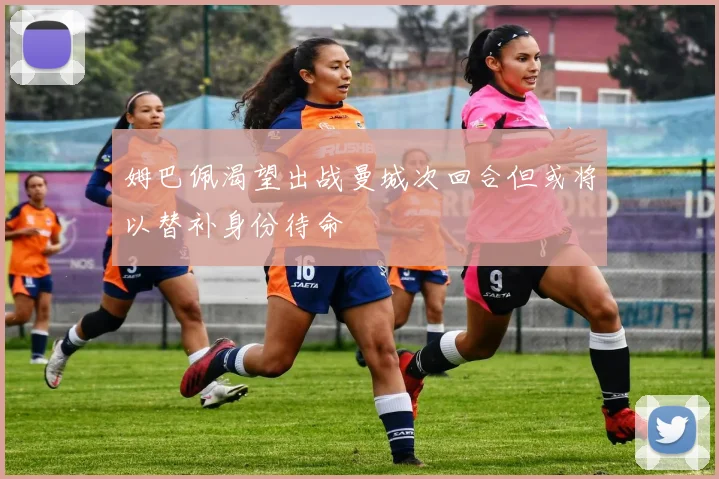 姆巴佩渴望出战曼城次回合但或将以替补身份待命