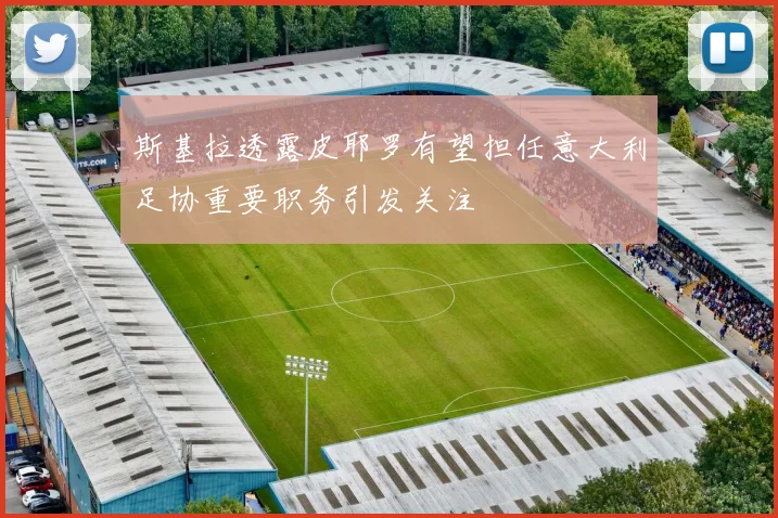 斯基拉透露皮耶罗有望担任意大利足协重要职务引发关注