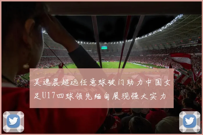 吴逸晨超远任意球破门助力中国女足U17四球领先缅甸展现强大实力