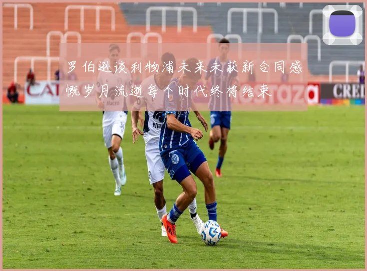 罗伯逊谈利物浦未来未获新合同感慨岁月流逝每个时代终将结束