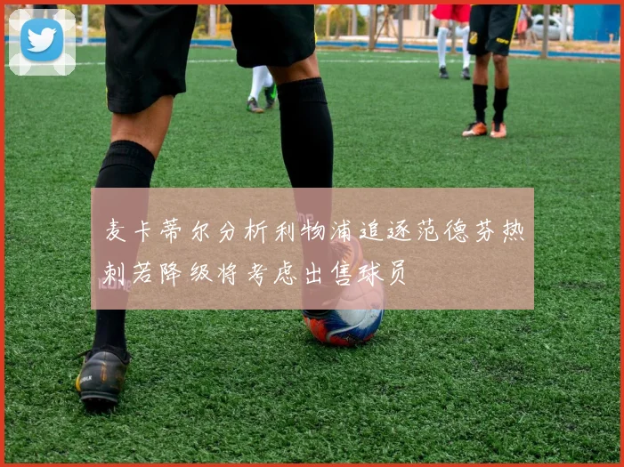 麦卡蒂尔分析利物浦追逐范德芬热刺若降级将考虑出售球员