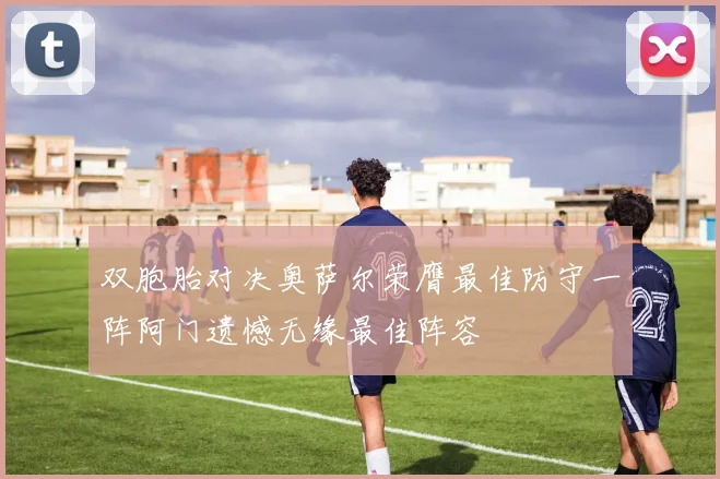 双胞胎对决奥萨尔荣膺最佳防守一阵阿门遗憾无缘最佳阵容