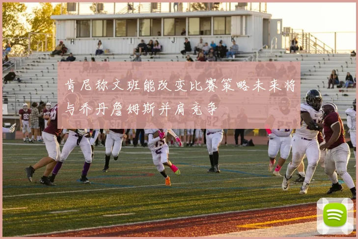 肯尼称文班能改变比赛策略未来将与乔丹詹姆斯并肩竞争