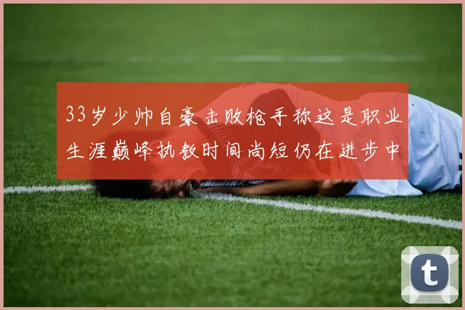 33岁少帅自豪击败枪手称这是职业生涯巅峰执教时间尚短仍在进步中