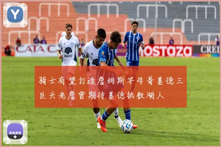 骑士有望打造詹姆斯字母哥基德三巨头老詹曾期待基德执教湖人