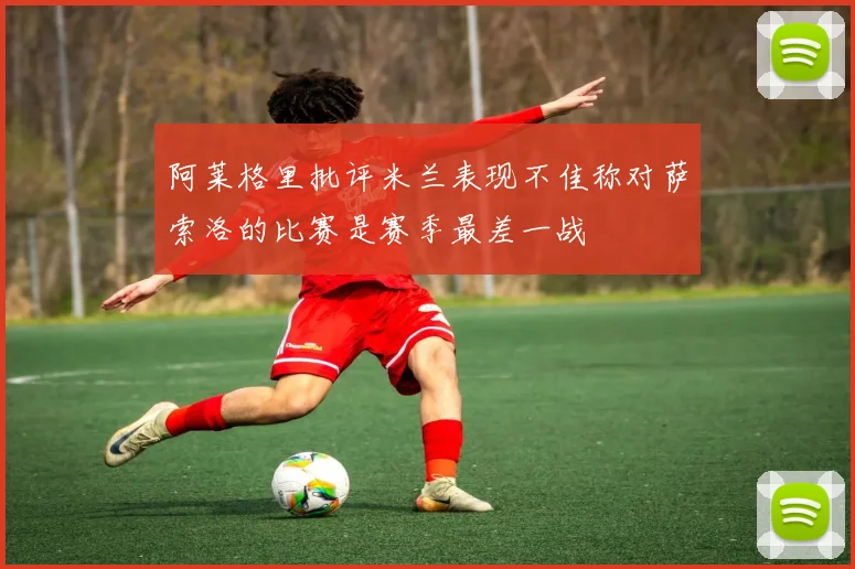 阿莱格里批评米兰表现不佳称对萨索洛的比赛是赛季最差一战