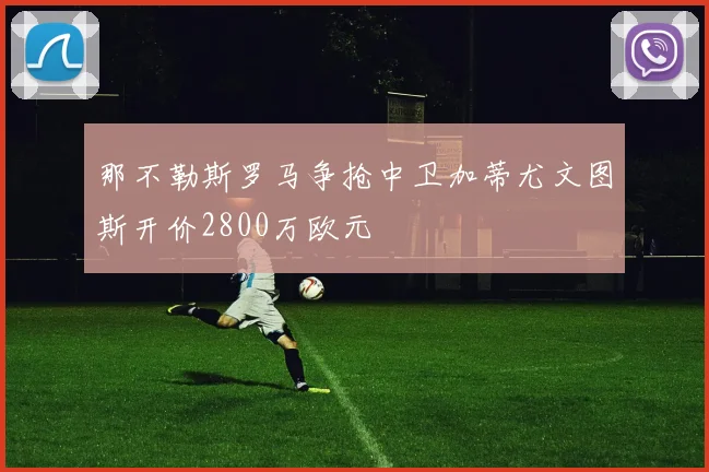 那不勒斯罗马争抢中卫加蒂尤文图斯开价2800万欧元