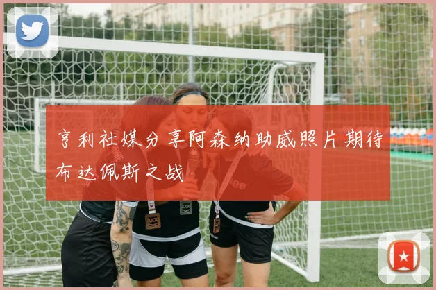 亨利社媒分享阿森纳助威照片期待布达佩斯之战