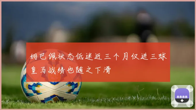 姆巴佩状态低迷近三个月仅进三球皇马战绩也随之下滑