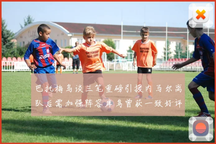 巴托梅乌谈三笔重磅引援内马尔离队后需加强阵容库鸟曾获一致好评