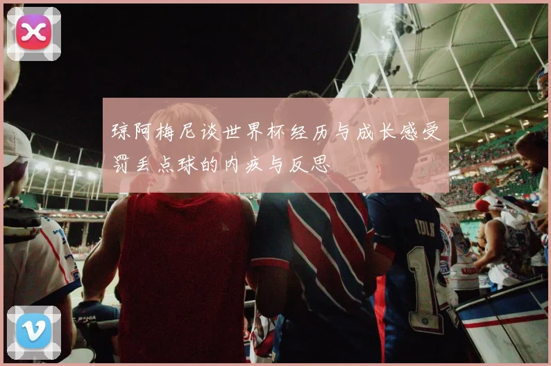 琼阿梅尼谈世界杯经历与成长感受罚丢点球的内疚与反思